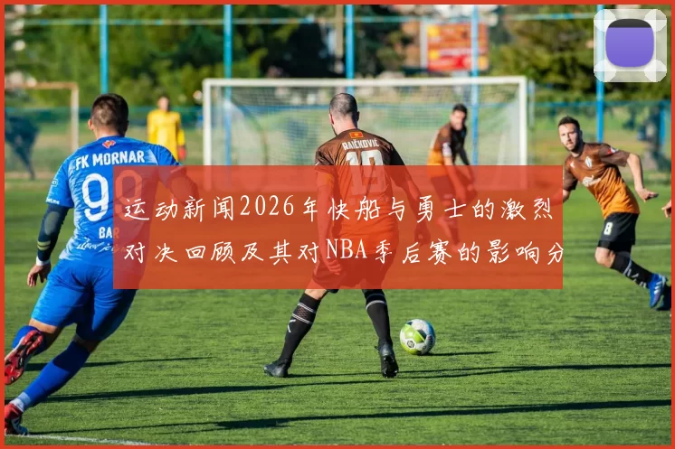 运动新闻2026年快船与勇士的激烈对决回顾及其对NBA季后赛的影响分析
