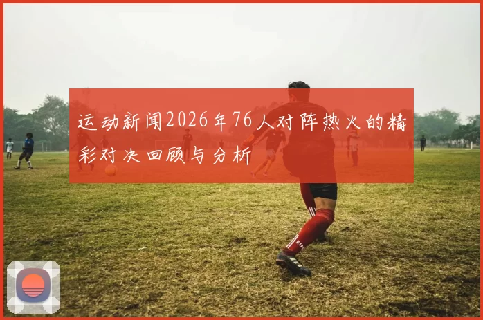 运动新闻2026年76人对阵热火的精彩对决回顾与分析