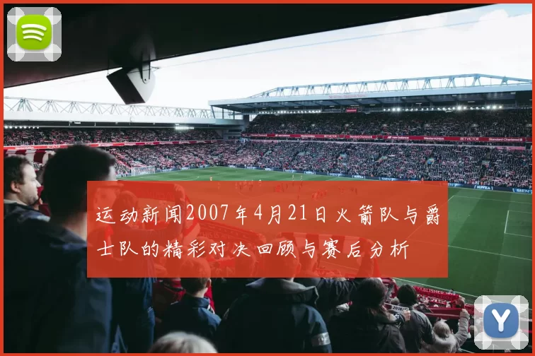 运动新闻2007年4月21日火箭队与爵士队的精彩对决回顾与赛后分析