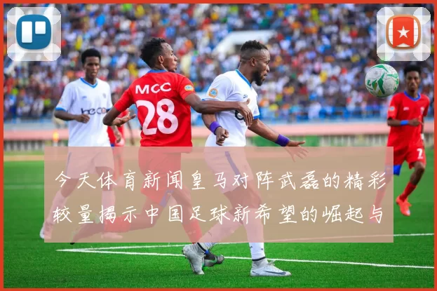 今天体育新闻皇马对阵武磊的精彩较量揭示中国足球新希望的崛起与挑战
