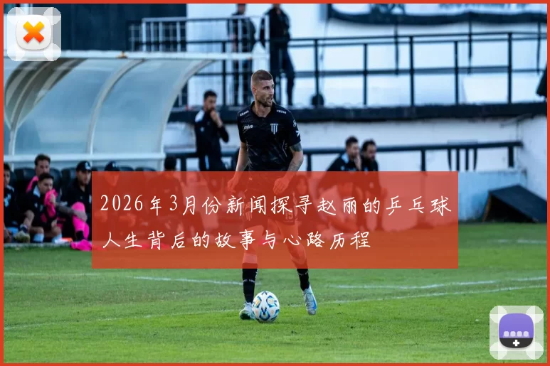 2026年3月份新闻探寻赵丽的乒乓球人生背后的故事与心路历程
