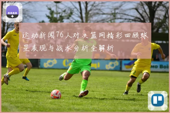 运动新闻76人对决篮网精彩回顾球星表现与战术分析全解析